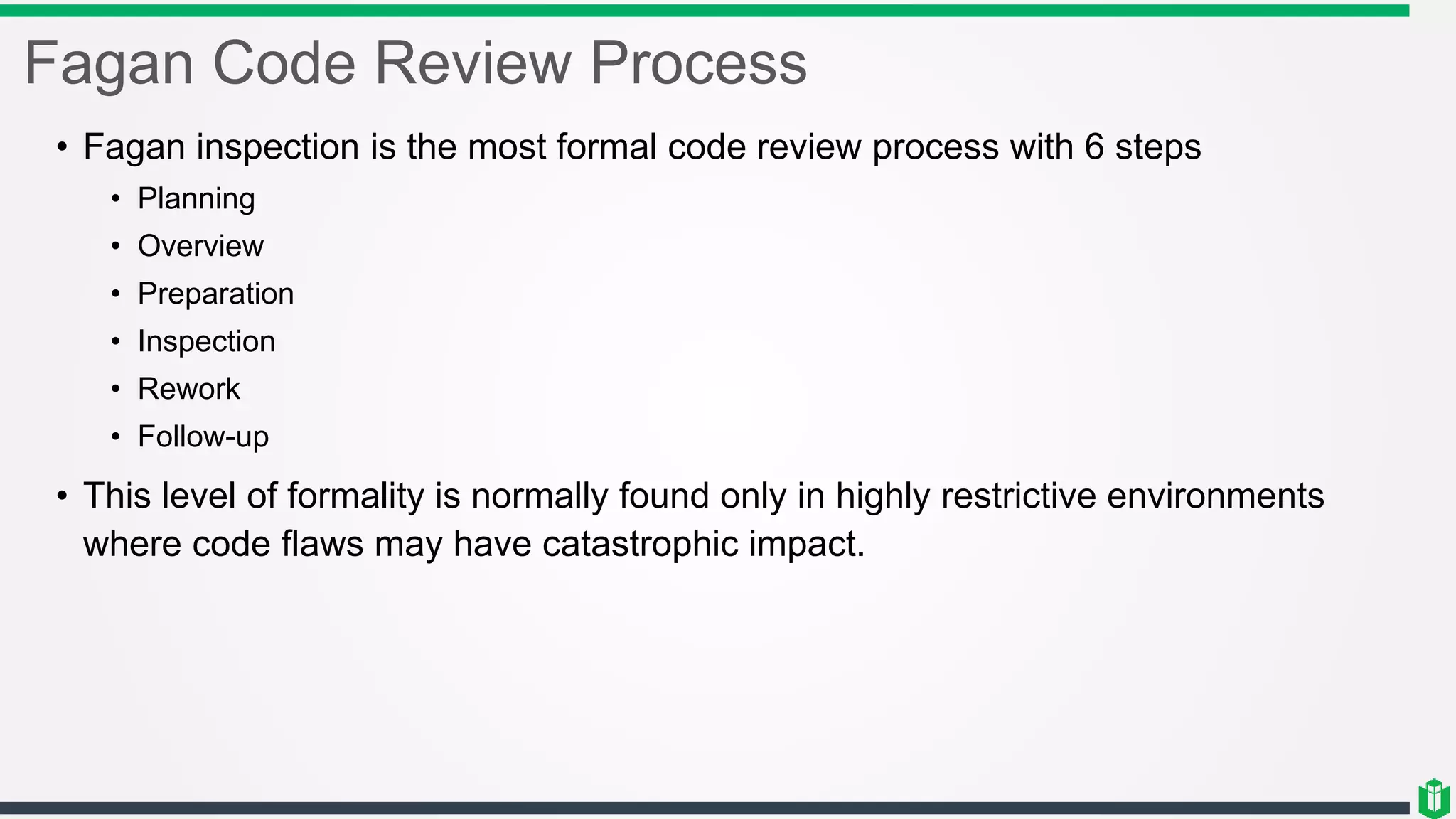 Fagan Code Review Process
• Fagan inspection is the most formal code review process with 6 steps
• Planning
• Overview
• Preparation
• Inspection
• Rework
• Follow-up
• This level of formality is normally found only in highly restrictive environments
where code flaws may have catastrophic impact.
 