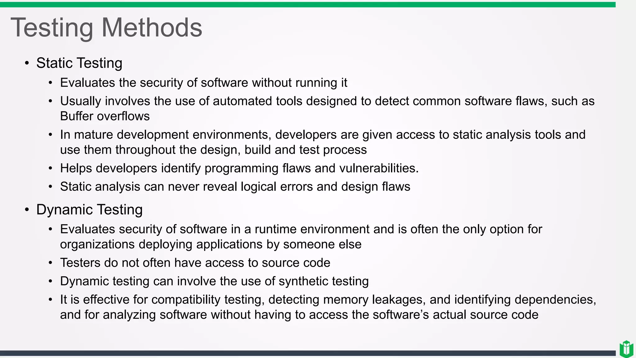 Testing Methods
• Static Testing
• Evaluates the security of software without running it
• Usually involves the use of automated tools designed to detect common software flaws, such as
Buffer overflows
• In mature development environments, developers are given access to static analysis tools and
use them throughout the design, build and test process
• Helps developers identify programming flaws and vulnerabilities.
• Static analysis can never reveal logical errors and design flaws
• Dynamic Testing
• Evaluates security of software in a runtime environment and is often the only option for
organizations deploying applications by someone else
• Testers do not often have access to source code
• Dynamic testing can involve the use of synthetic testing
• It is effective for compatibility testing, detecting memory leakages, and identifying dependencies,
and for analyzing software without having to access the software’s actual source code
 