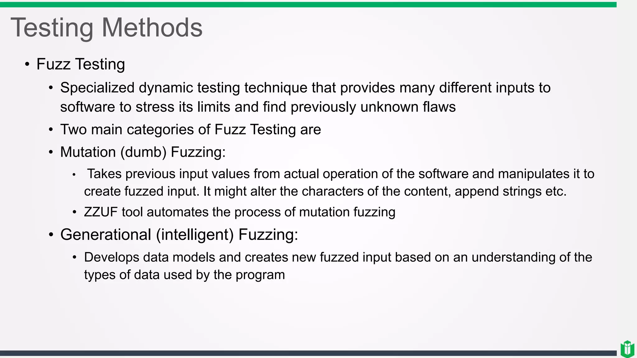 Testing Methods
• Fuzz Testing
• Specialized dynamic testing technique that provides many different inputs to
software to stress its limits and find previously unknown flaws
• Two main categories of Fuzz Testing are
• Mutation (dumb) Fuzzing:
• Takes previous input values from actual operation of the software and manipulates it to
create fuzzed input. It might alter the characters of the content, append strings etc.
• ZZUF tool automates the process of mutation fuzzing
• Generational (intelligent) Fuzzing:
• Develops data models and creates new fuzzed input based on an understanding of the
types of data used by the program
 