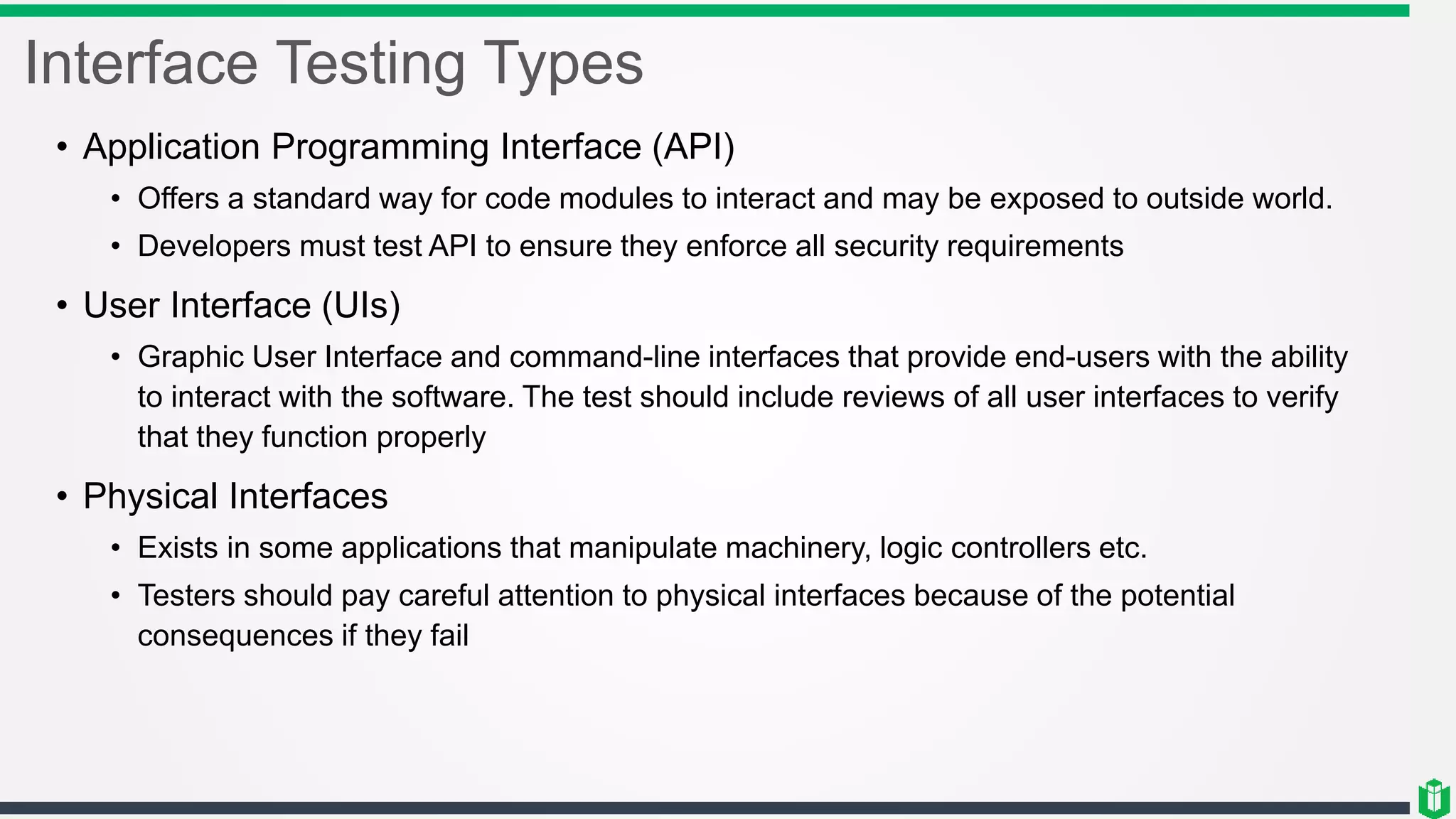 Interface Testing Types
• Application Programming Interface (API)
• Offers a standard way for code modules to interact and may be exposed to outside world.
• Developers must test API to ensure they enforce all security requirements
• User Interface (UIs)
• Graphic User Interface and command-line interfaces that provide end-users with the ability
to interact with the software. The test should include reviews of all user interfaces to verify
that they function properly
• Physical Interfaces
• Exists in some applications that manipulate machinery, logic controllers etc.
• Testers should pay careful attention to physical interfaces because of the potential
consequences if they fail
 