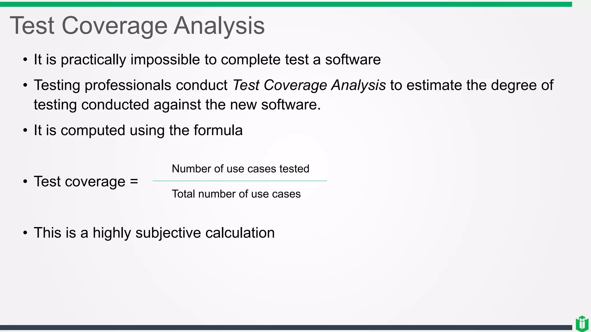 Test Coverage Analysis
• It is practically impossible to complete test a software
• Testing professionals conduct Test Coverage Analysis to estimate the degree of
testing conducted against the new software.
• It is computed using the formula
• Test coverage =
• This is a highly subjective calculation
Number of use cases tested
Total number of use cases
 
