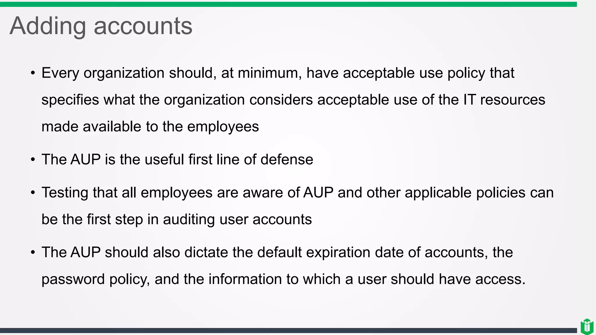 Adding accounts
• Every organization should, at minimum, have acceptable use policy that
specifies what the organization considers acceptable use of the IT resources
made available to the employees
• The AUP is the useful first line of defense
• Testing that all employees are aware of AUP and other applicable policies can
be the first step in auditing user accounts
• The AUP should also dictate the default expiration date of accounts, the
password policy, and the information to which a user should have access.
 