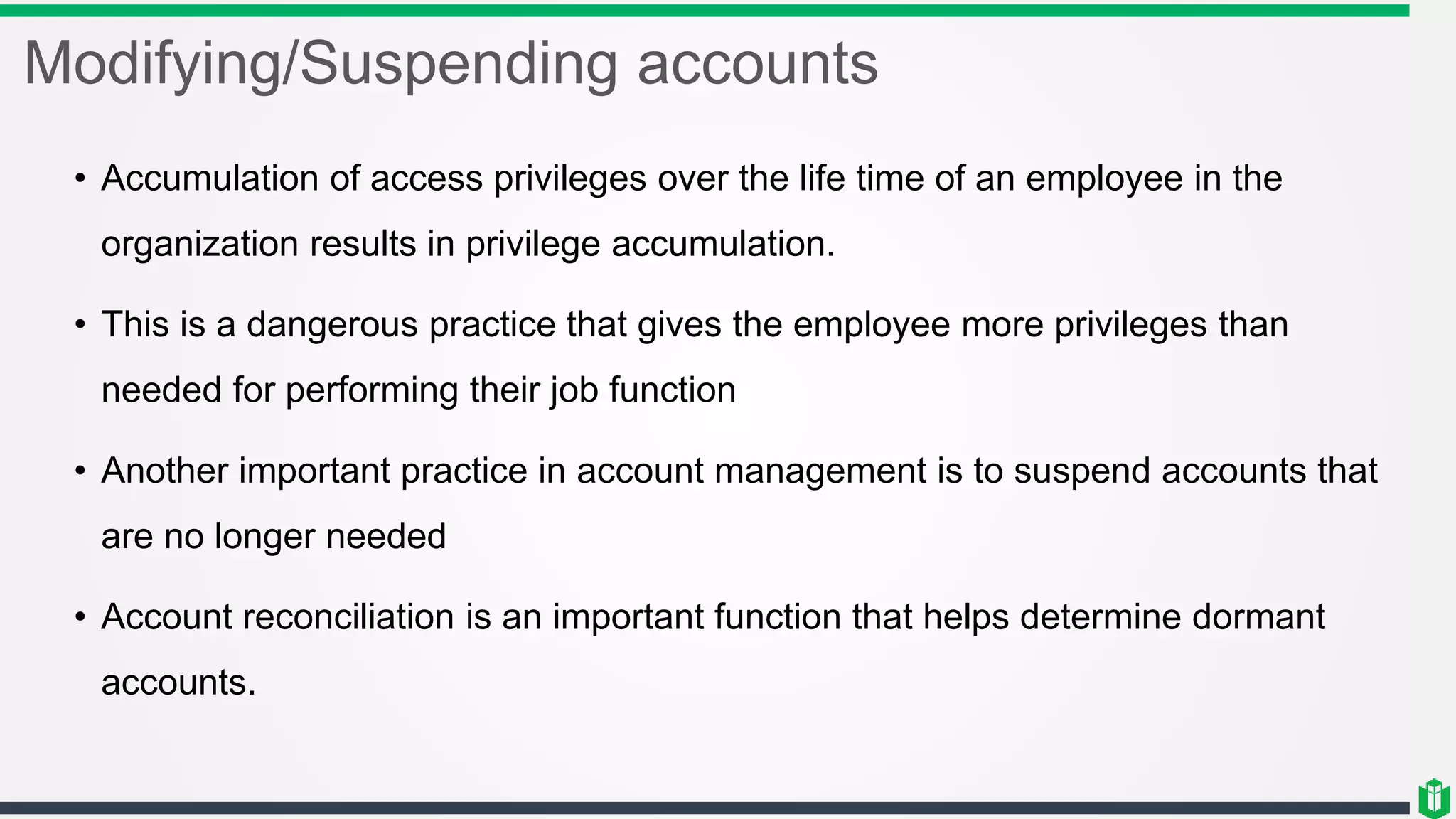 Modifying/Suspending accounts
• Accumulation of access privileges over the life time of an employee in the
organization results in privilege accumulation.
• This is a dangerous practice that gives the employee more privileges than
needed for performing their job function
• Another important practice in account management is to suspend accounts that
are no longer needed
• Account reconciliation is an important function that helps determine dormant
accounts.
 