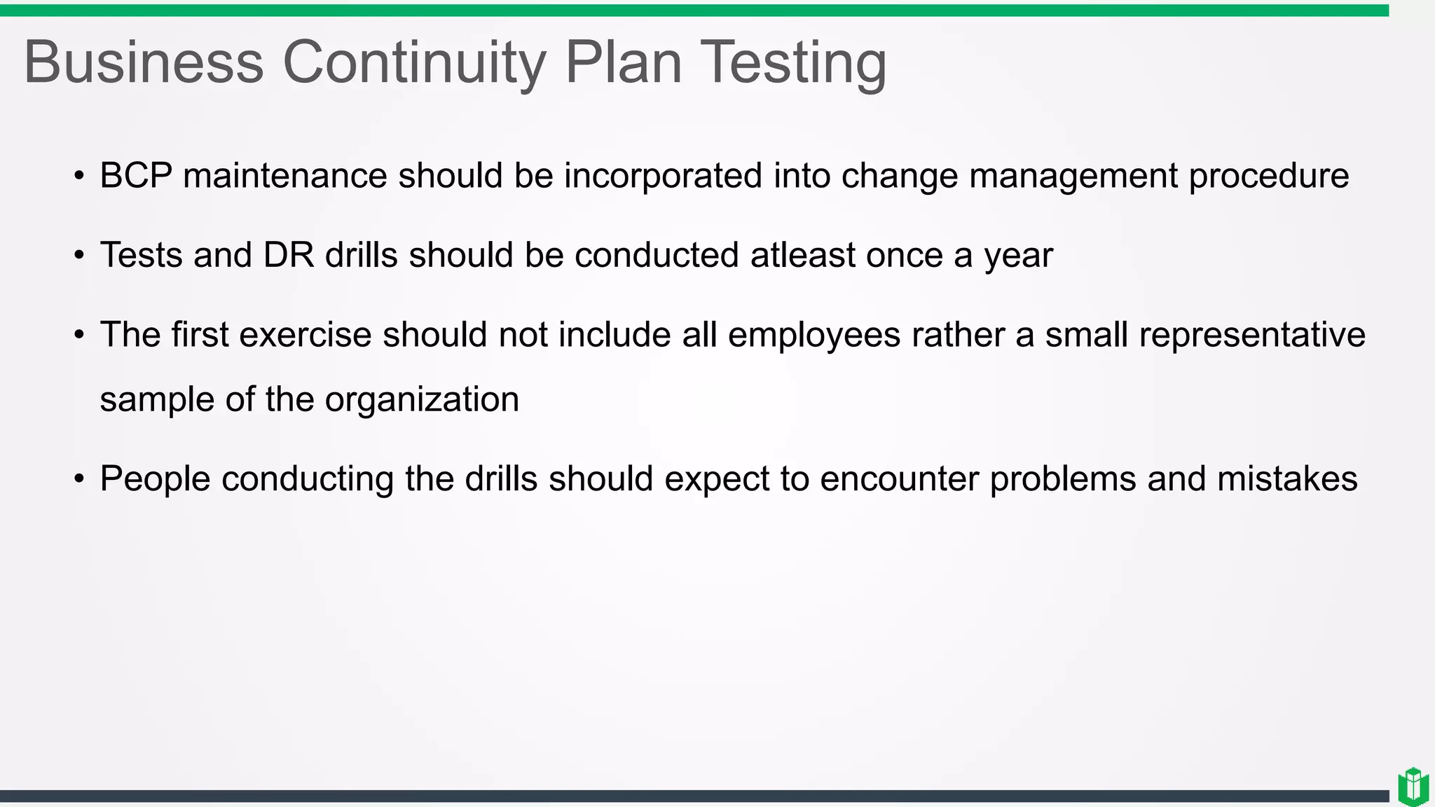Business Continuity Plan Testing
• BCP maintenance should be incorporated into change management procedure
• Tests and DR drills should be conducted atleast once a year
• The first exercise should not include all employees rather a small representative
sample of the organization
• People conducting the drills should expect to encounter problems and mistakes
 