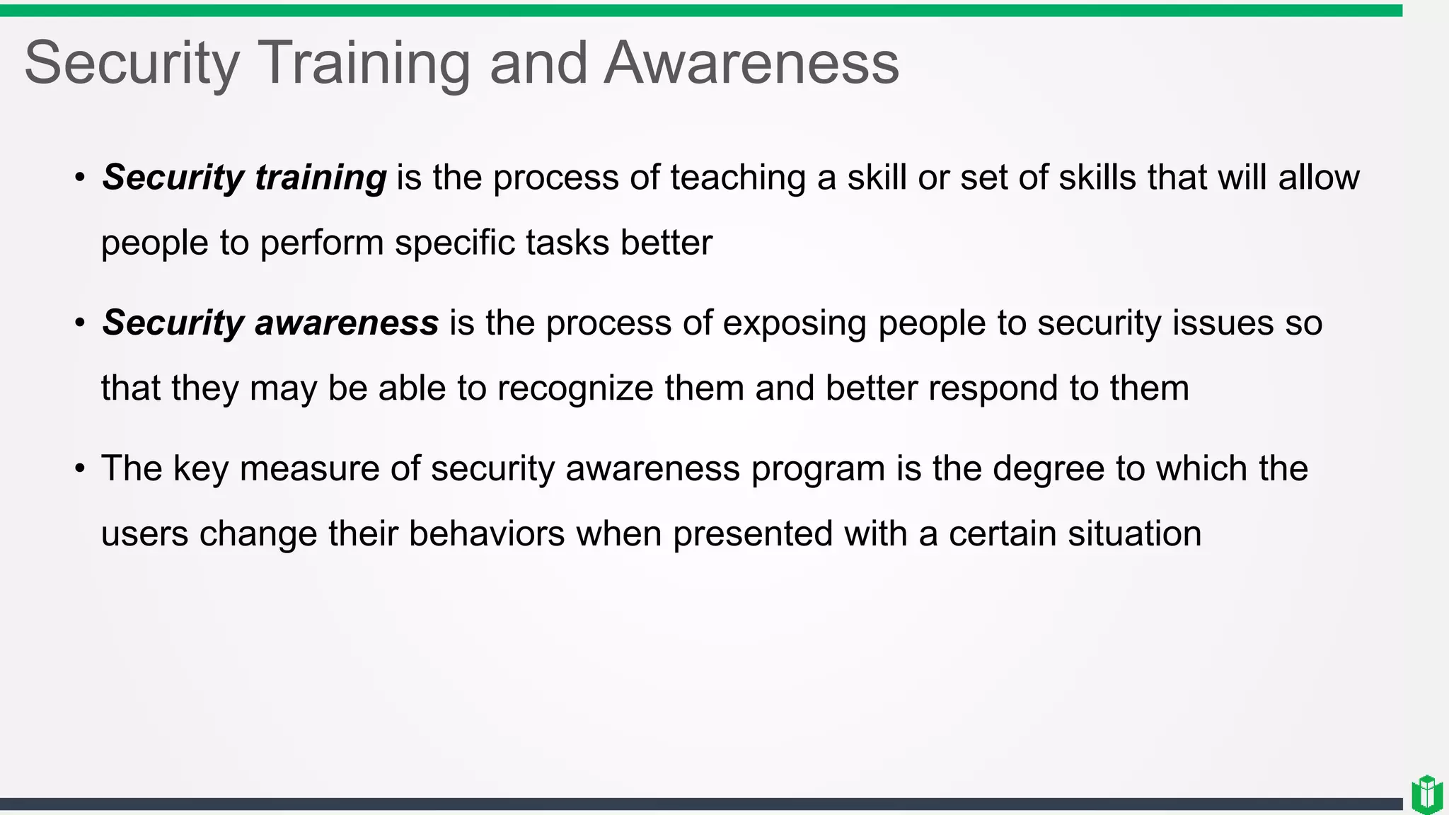 Security Training and Awareness
• Security training is the process of teaching a skill or set of skills that will allow
people to perform specific tasks better
• Security awareness is the process of exposing people to security issues so
that they may be able to recognize them and better respond to them
• The key measure of security awareness program is the degree to which the
users change their behaviors when presented with a certain situation
 
