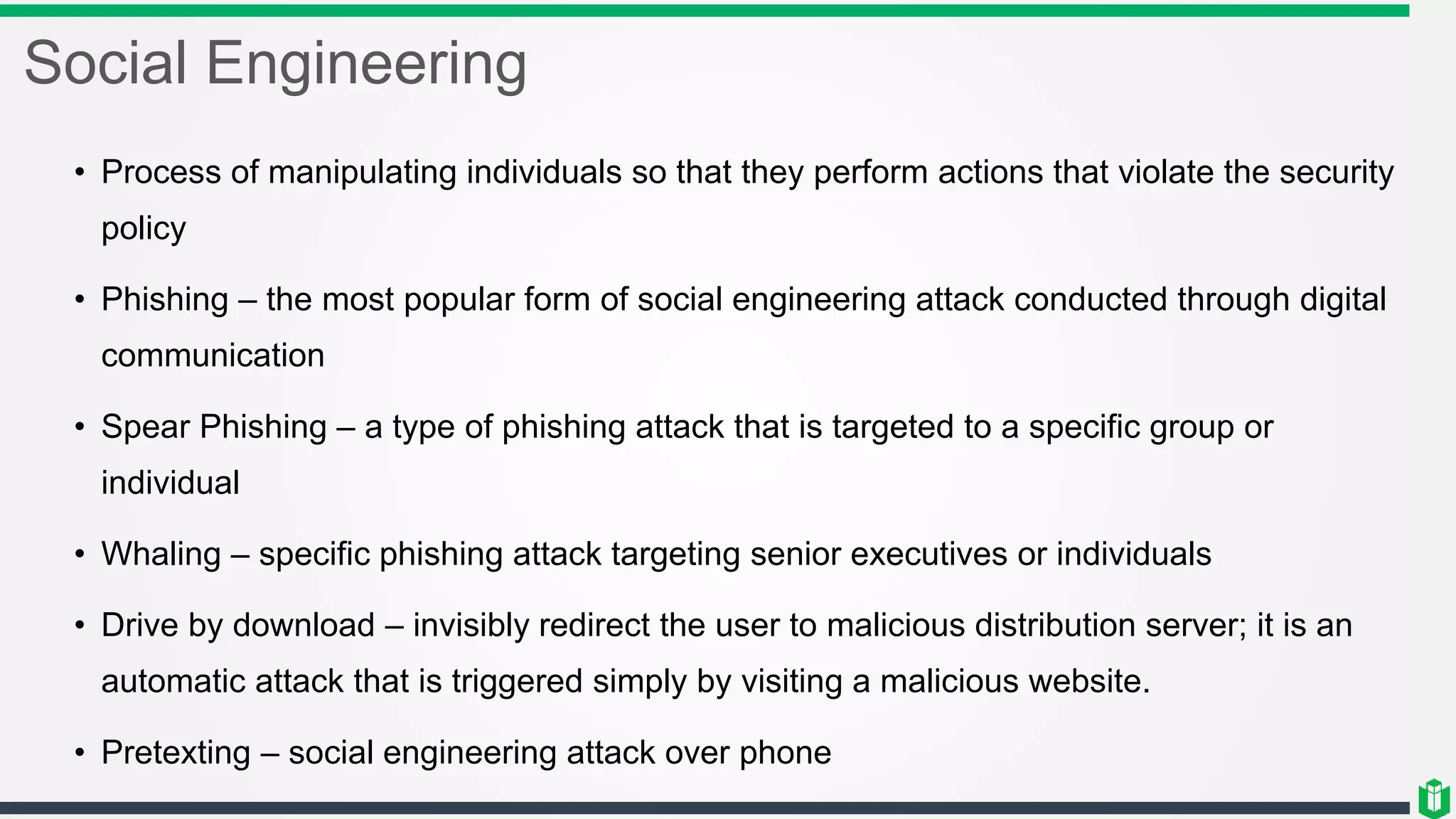 Social Engineering
• Process of manipulating individuals so that they perform actions that violate the security
policy
• Phishing – the most popular form of social engineering attack conducted through digital
communication
• Spear Phishing – a type of phishing attack that is targeted to a specific group or
individual
• Whaling – specific phishing attack targeting senior executives or individuals
• Drive by download – invisibly redirect the user to malicious distribution server; it is an
automatic attack that is triggered simply by visiting a malicious website.
• Pretexting – social engineering attack over phone
 