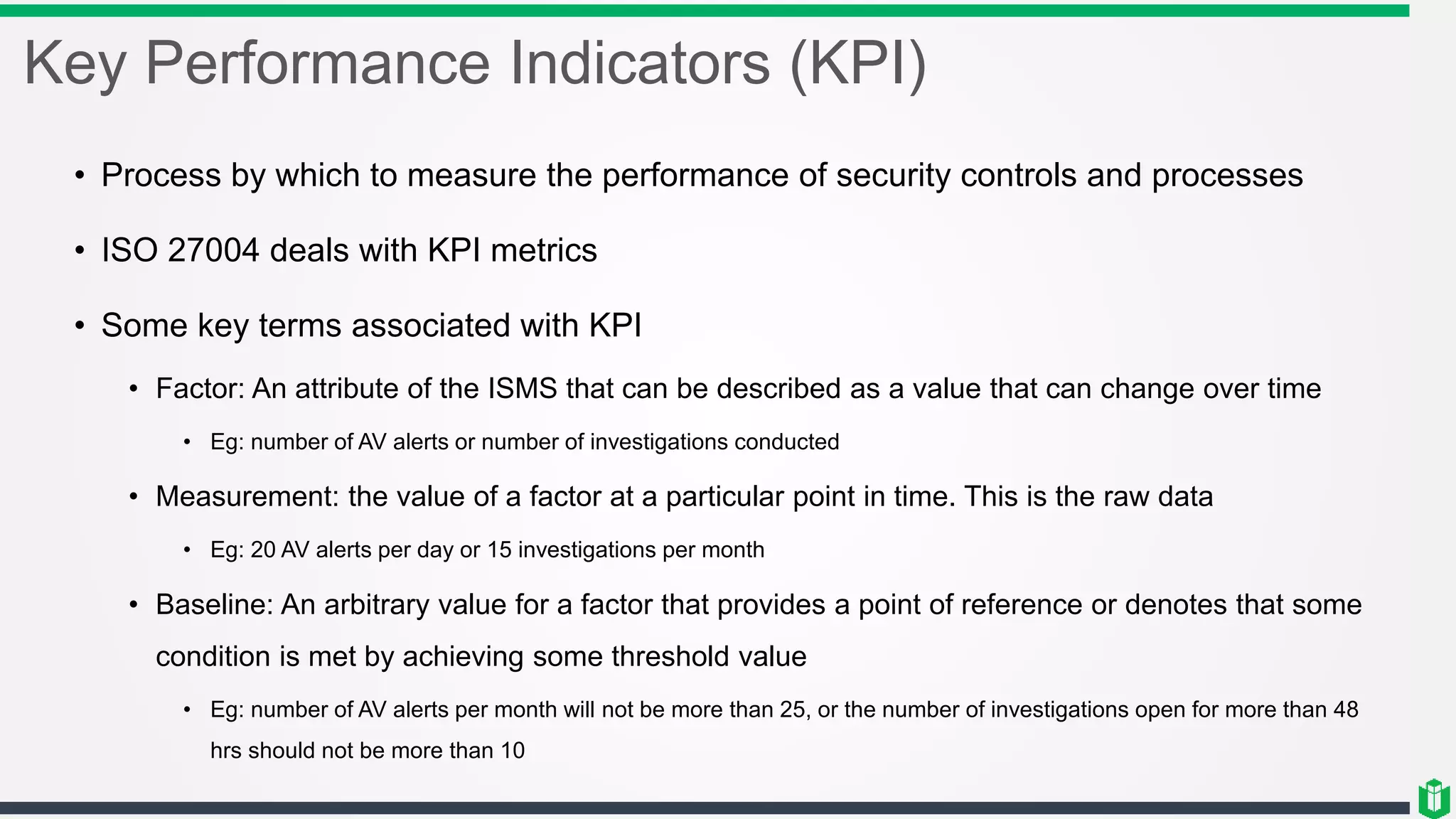 Key Performance Indicators (KPI)
• Process by which to measure the performance of security controls and processes
• ISO 27004 deals with KPI metrics
• Some key terms associated with KPI
• Factor: An attribute of the ISMS that can be described as a value that can change over time
• Eg: number of AV alerts or number of investigations conducted
• Measurement: the value of a factor at a particular point in time. This is the raw data
• Eg: 20 AV alerts per day or 15 investigations per month
• Baseline: An arbitrary value for a factor that provides a point of reference or denotes that some
condition is met by achieving some threshold value
• Eg: number of AV alerts per month will not be more than 25, or the number of investigations open for more than 48
hrs should not be more than 10
 