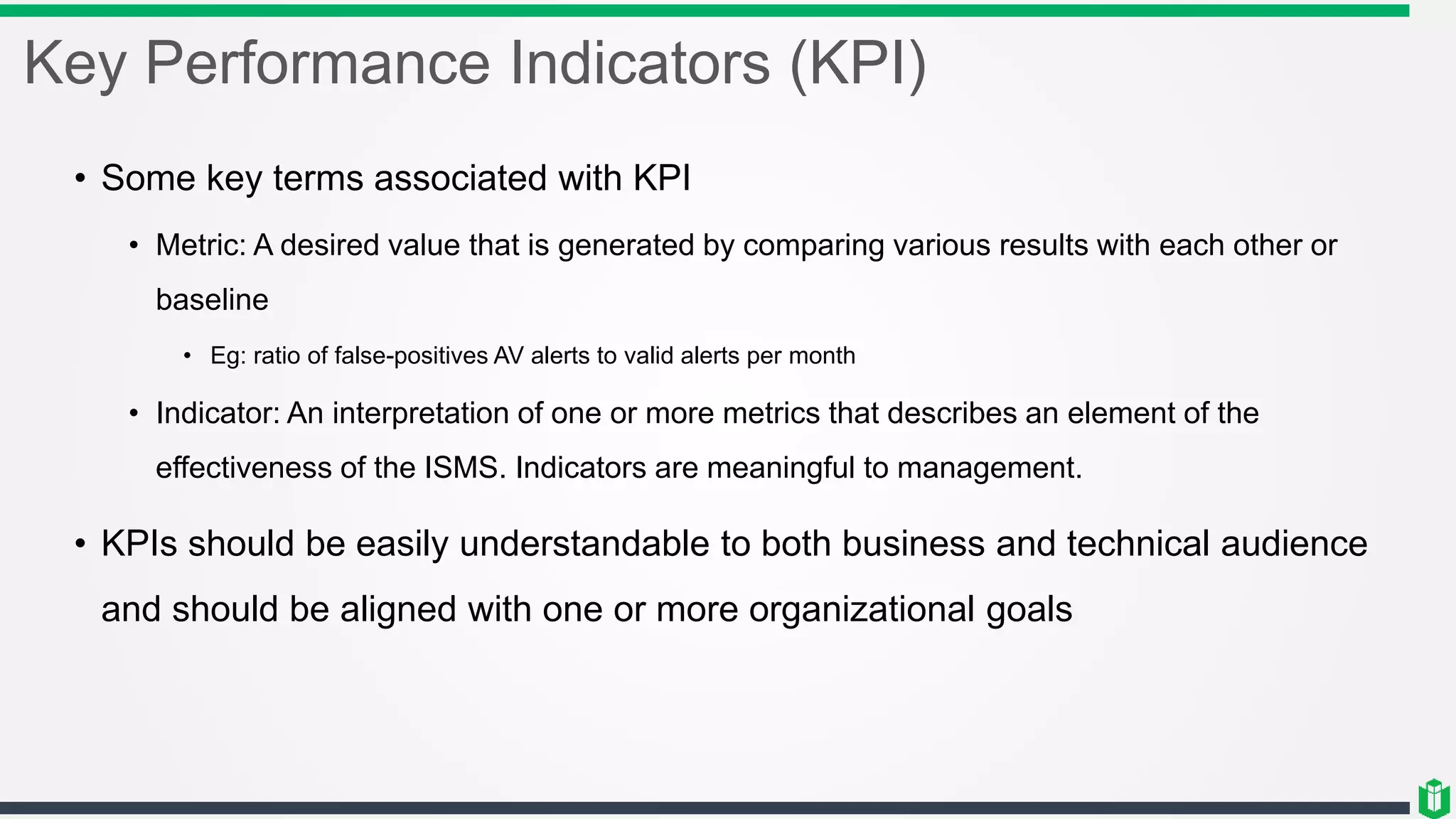 Key Performance Indicators (KPI)
• Some key terms associated with KPI
• Metric: A desired value that is generated by comparing various results with each other or
baseline
• Eg: ratio of false-positives AV alerts to valid alerts per month
• Indicator: An interpretation of one or more metrics that describes an element of the
effectiveness of the ISMS. Indicators are meaningful to management.
• KPIs should be easily understandable to both business and technical audience
and should be aligned with one or more organizational goals
 