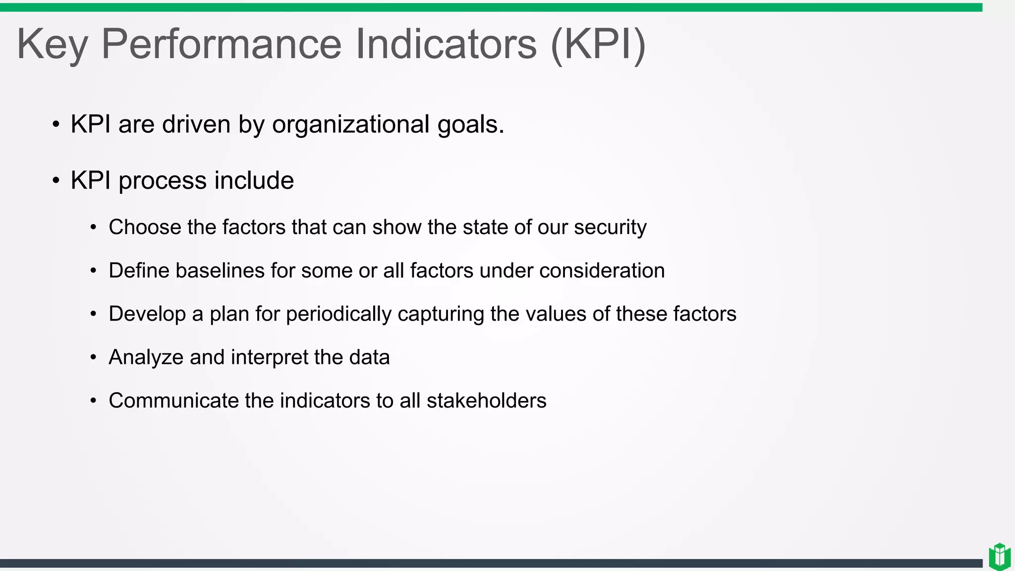 Key Performance Indicators (KPI)
• KPI are driven by organizational goals.
• KPI process include
• Choose the factors that can show the state of our security
• Define baselines for some or all factors under consideration
• Develop a plan for periodically capturing the values of these factors
• Analyze and interpret the data
• Communicate the indicators to all stakeholders
 