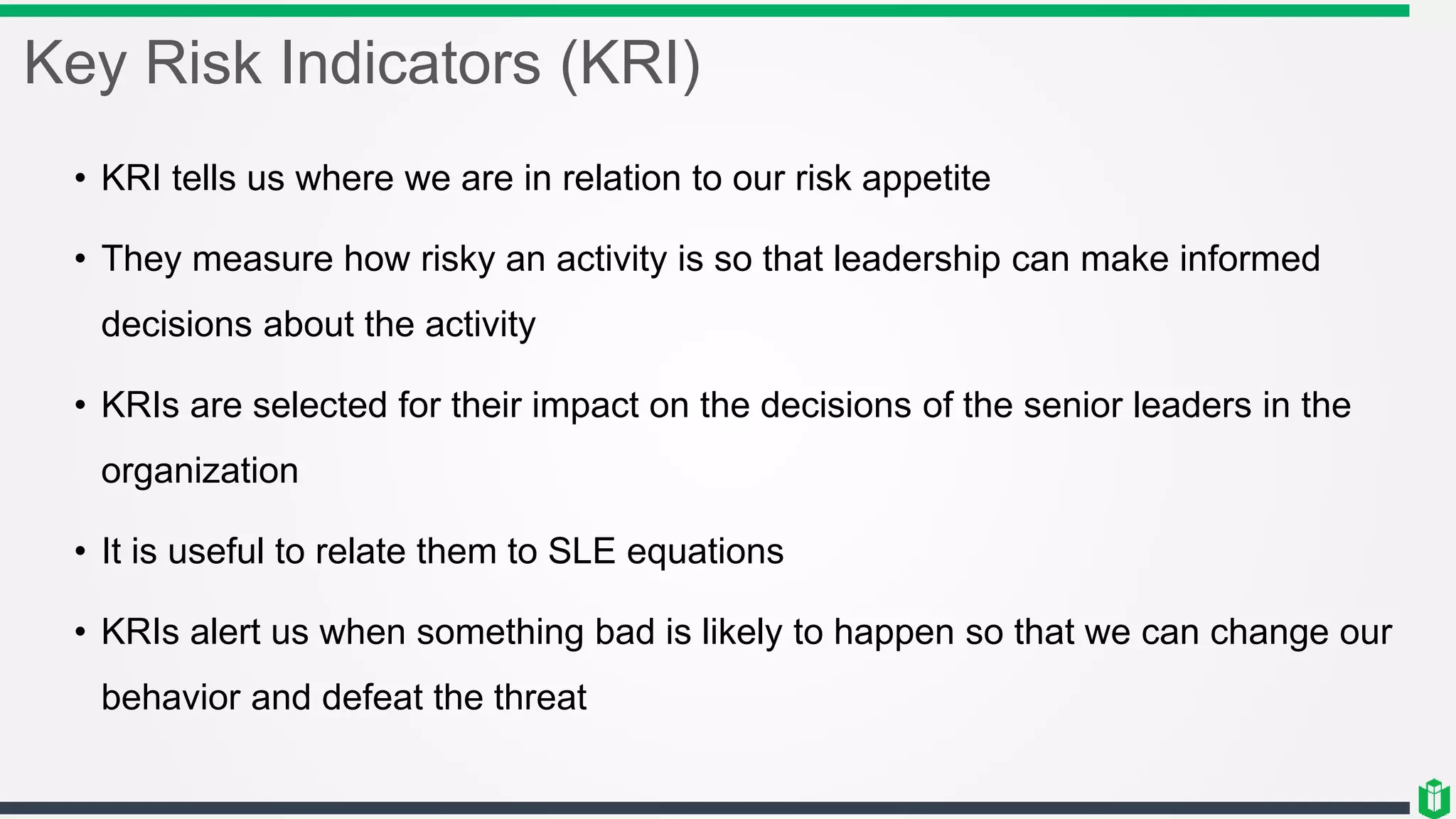 Key Risk Indicators (KRI)
• KRI tells us where we are in relation to our risk appetite
• They measure how risky an activity is so that leadership can make informed
decisions about the activity
• KRIs are selected for their impact on the decisions of the senior leaders in the
organization
• It is useful to relate them to SLE equations
• KRIs alert us when something bad is likely to happen so that we can change our
behavior and defeat the threat
 