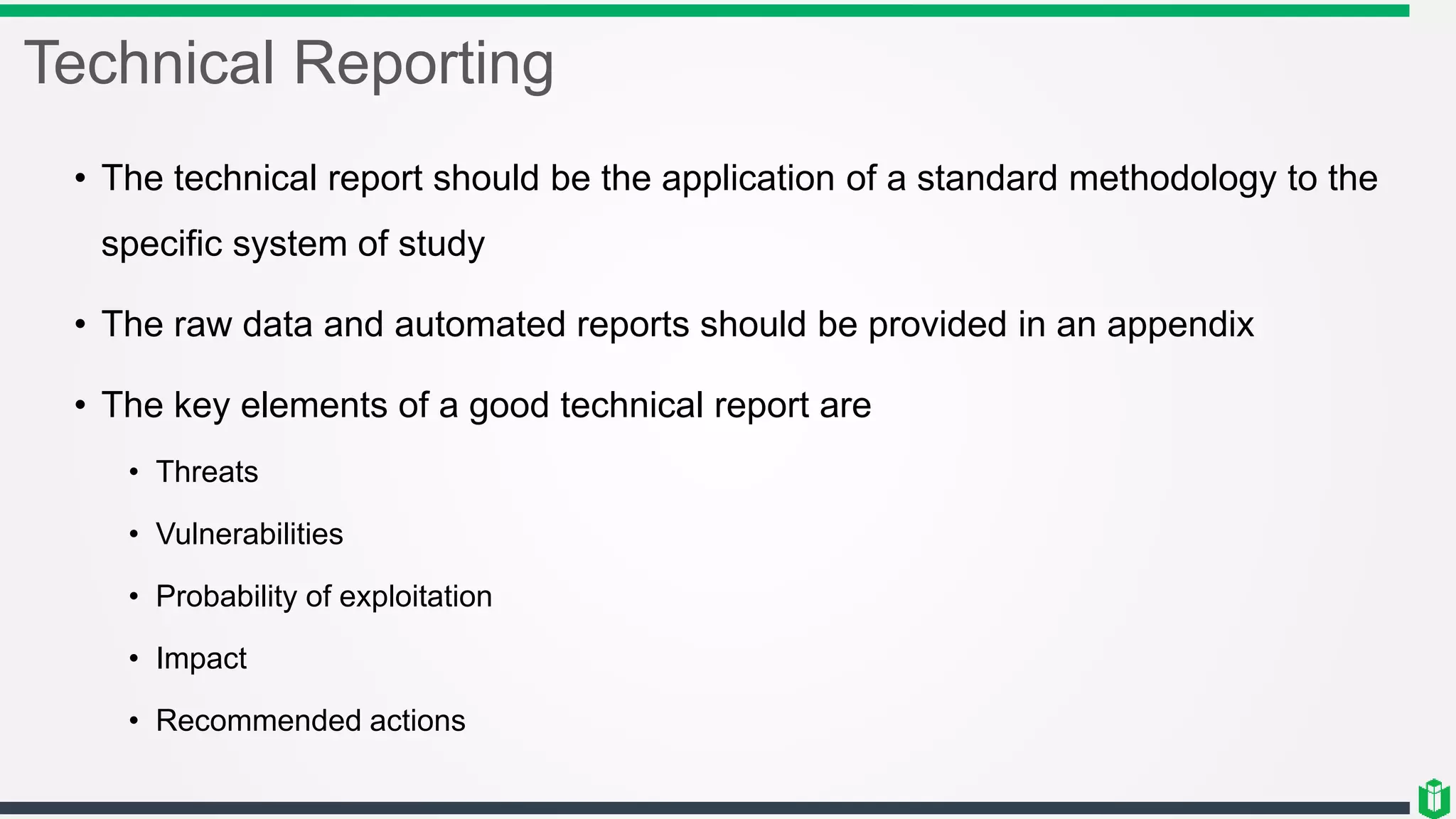 Technical Reporting
• The technical report should be the application of a standard methodology to the
specific system of study
• The raw data and automated reports should be provided in an appendix
• The key elements of a good technical report are
• Threats
• Vulnerabilities
• Probability of exploitation
• Impact
• Recommended actions
 