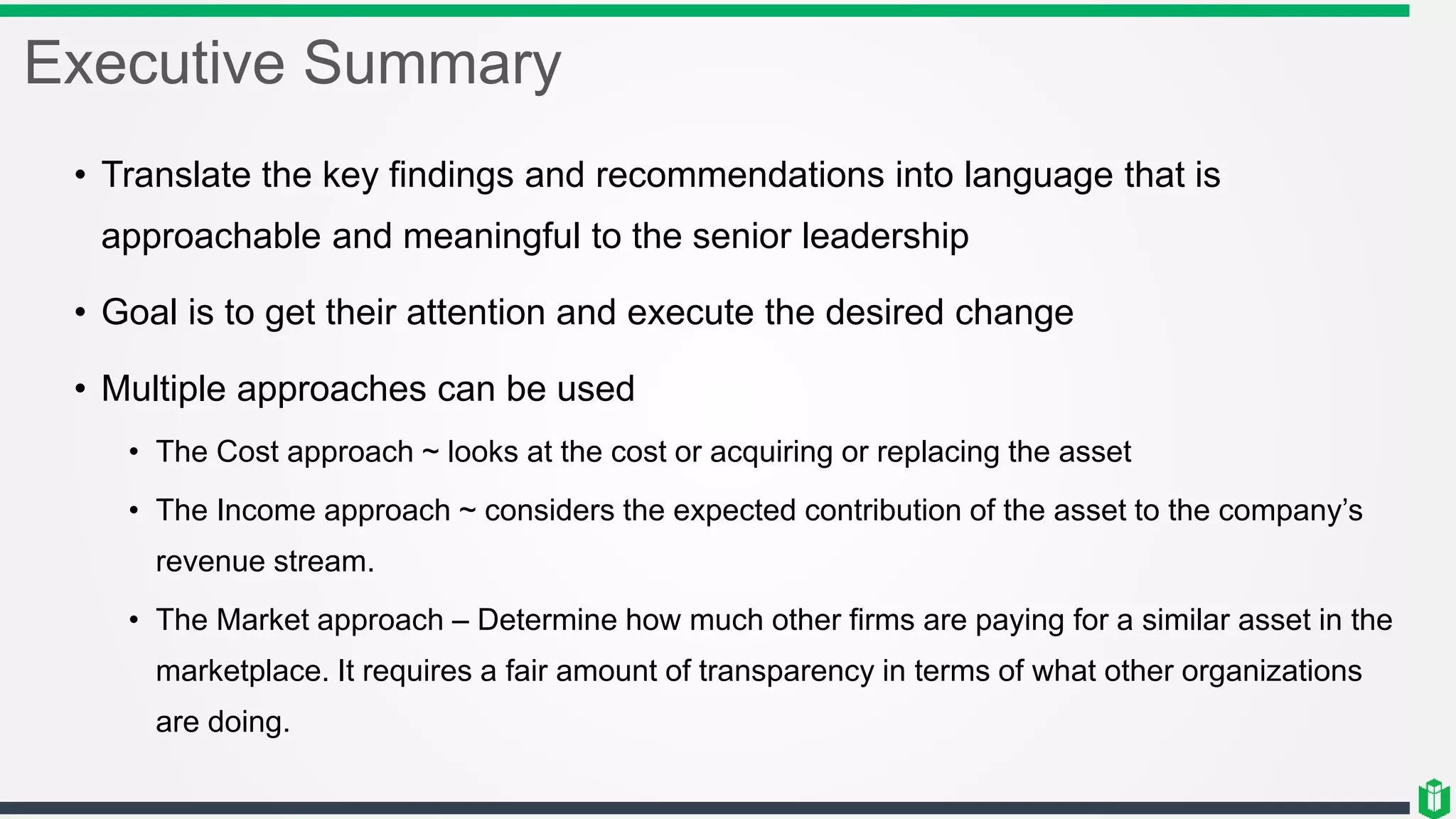 Executive Summary
• Translate the key findings and recommendations into language that is
approachable and meaningful to the senior leadership
• Goal is to get their attention and execute the desired change
• Multiple approaches can be used
• The Cost approach ~ looks at the cost or acquiring or replacing the asset
• The Income approach ~ considers the expected contribution of the asset to the company’s
revenue stream.
• The Market approach – Determine how much other firms are paying for a similar asset in the
marketplace. It requires a fair amount of transparency in terms of what other organizations
are doing.
 
