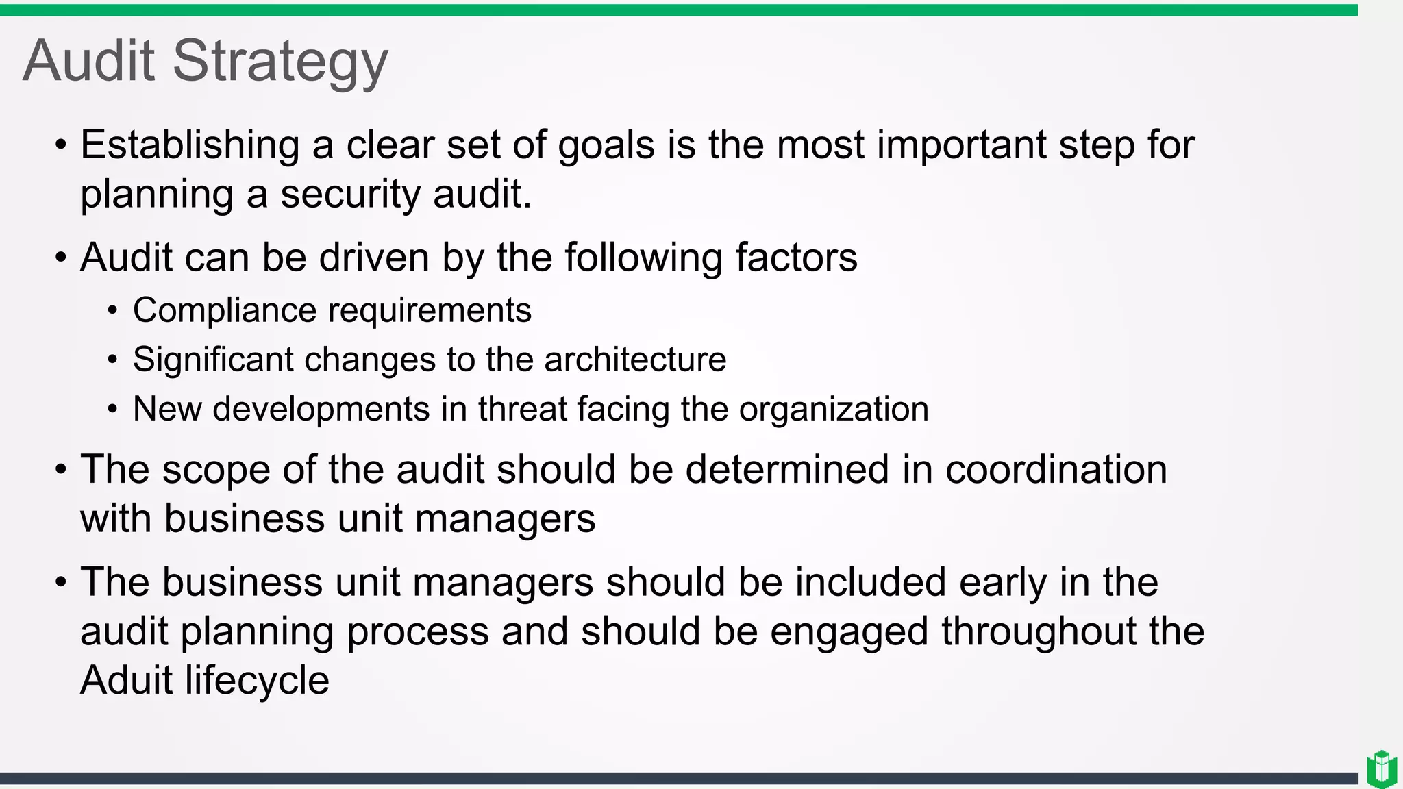 Audit Strategy
• Establishing a clear set of goals is the most important step for
planning a security audit.
• Audit can be driven by the following factors
• Compliance requirements
• Significant changes to the architecture
• New developments in threat facing the organization
• The scope of the audit should be determined in coordination
with business unit managers
• The business unit managers should be included early in the
audit planning process and should be engaged throughout the
Aduit lifecycle
 
