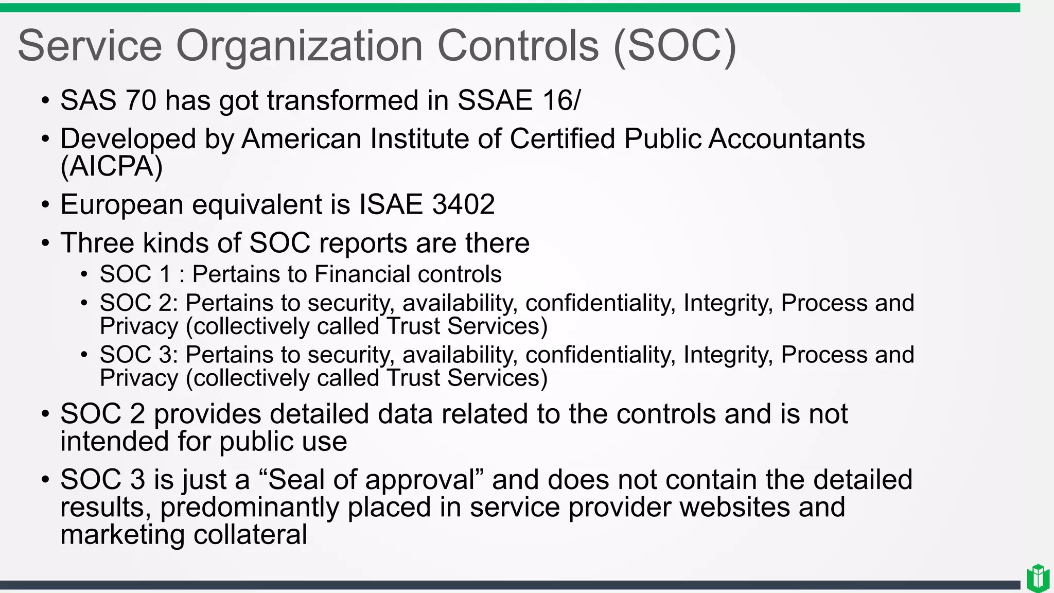 Service Organization Controls (SOC)
• SAS 70 has got transformed in SSAE 16/
• Developed by American Institute of Certified Public Accountants
(AICPA)
• European equivalent is ISAE 3402
• Three kinds of SOC reports are there
• SOC 1 : Pertains to Financial controls
• SOC 2: Pertains to security, availability, confidentiality, Integrity, Process and
Privacy (collectively called Trust Services)
• SOC 3: Pertains to security, availability, confidentiality, Integrity, Process and
Privacy (collectively called Trust Services)
• SOC 2 provides detailed data related to the controls and is not
intended for public use
• SOC 3 is just a “Seal of approval” and does not contain the detailed
results, predominantly placed in service provider websites and
marketing collateral
 