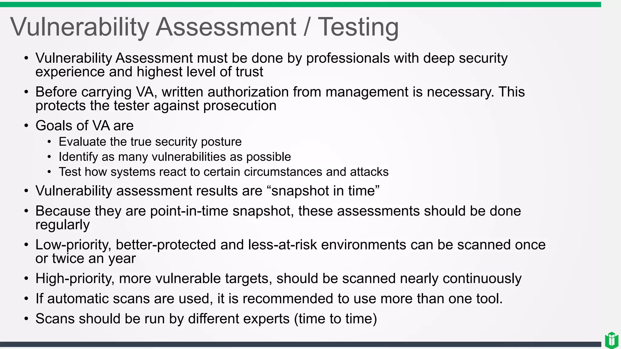 Vulnerability Assessment / Testing
• Vulnerability Assessment must be done by professionals with deep security
experience and highest level of trust
• Before carrying VA, written authorization from management is necessary. This
protects the tester against prosecution
• Goals of VA are
• Evaluate the true security posture
• Identify as many vulnerabilities as possible
• Test how systems react to certain circumstances and attacks
• Vulnerability assessment results are “snapshot in time”
• Because they are point-in-time snapshot, these assessments should be done
regularly
• Low-priority, better-protected and less-at-risk environments can be scanned once
or twice an year
• High-priority, more vulnerable targets, should be scanned nearly continuously
• If automatic scans are used, it is recommended to use more than one tool.
• Scans should be run by different experts (time to time)
 