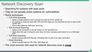 Network Discovery Scan
• Searching for systems with open ports
• They do not actually probe systems for vulnerabilities
• Some techniques
• TCP SYN Scanning:
• Sends a single packet to each scanned port with the SYN packet set
• If it receives a response back with SYN and ACK flags set, this indicates the port is open at the
sender end.
• This is also called as “half-open” scanning
• TCP Connect Scanning:
• Opens a full connection to remote system on the specified port
• Used when the user running the scan does not have necessary permission to run a half-open
scan
• TCP ACK Scanning
• Sends a packet with ACK flag set, indicating that it is part of an open connection
• Xmas Scanning
• Sends a packet with the FIN, PSH, URG flags set.
• The most common tool used for network discovery scan is nmap
 