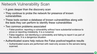 Network Vulnerability Scan
• It goes deeper than the discovery scan
• They continue to probe the network for presence of known
vulnerabilities
• These tools contain a database of known vulnerabilities along with
the tests they can perform to identify these vulnerabilities
• Two common problems associated
• False-positive: reporting a vulnerability without have substantial evidence to
prove or reporting mistakenly. It is a nuisance
• False-negative: not identifying a vulnerability and failing to report it as part of
the results. It is a dangerous situation
• Authenticated scans help reduce the False positive/negative results
• Authenticated scans are performed with read-only access to the servers being
scanned.
 