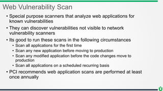Web Vulnerability Scan
• Special purpose scanners that analyze web applications for
known vulnerabilities
• They can discover vulnerabilities not visible to network
vulnerability scanners
• Its good to run these scans in the following circumstances
• Scan all applications for the first time
• Scan any new application before moving to production
• Scan any modified application before the code changes move to
production
• Scan all applications on a scheduled recurring basis
• PCI recommends web application scans are performed at least
once annually
 