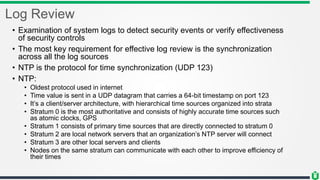 Log Review
• Examination of system logs to detect security events or verify effectiveness
of security controls
• The most key requirement for effective log review is the synchronization
across all the log sources
• NTP is the protocol for time synchronization (UDP 123)
• NTP:
• Oldest protocol used in internet
• Time value is sent in a UDP datagram that carries a 64-bit timestamp on port 123
• It’s a client/server architecture, with hierarchical time sources organized into strata
• Stratum 0 is the most authoritative and consists of highly accurate time sources such
as atomic clocks, GPS
• Stratum 1 consists of primary time sources that are directly connected to stratum 0
• Stratum 2 are local network servers that an organization’s NTP server will connect
• Stratum 3 are other local servers and clients
• Nodes on the same stratum can communicate with each other to improve efficiency of
their times
 