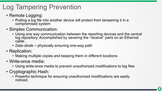 Log Tampering Prevention
• Remote Logging:
• Putting a log file into another device will protect from tampering it in a
compromised system
• Simplex Communication:
• Using one way communication between the reporting devices and the central
log repository. Accomplished by severing the “receive” pairs on an Ethernet
cable.
• Data diode ~ physically ensuring one-way path
• Replication:
• Making multiple copies and keeping them in different locations
• Write-once media:
• Using write-once media to prevent unauthorized modifications to log files
• Cryptographic Hash:
• Powerful technique for ensuring unauthorized modifications are easily
noticed.
 