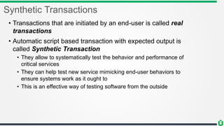 Synthetic Transactions
• Transactions that are initiated by an end-user is called real
transactions
• Automatic script based transaction with expected output is
called Synthetic Transaction
• They allow to systematically test the behavior and performance of
critical services
• They can help test new service mimicking end-user behaviors to
ensure systems work as it ought to
• This is an effective way of testing software from the outside
 