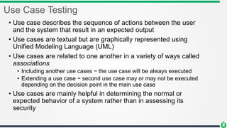 Use Case Testing
• Use case describes the sequence of actions between the user
and the system that result in an expected output
• Use cases are textual but are graphically represented using
Unified Modeling Language (UML)
• Use cases are related to one another in a variety of ways called
associations
• Including another use cases ~ the use case will be always executed
• Extending a use case ~ second use case may or may not be executed
depending on the decision point in the main use case
• Use cases are mainly helpful in determining the normal or
expected behavior of a system rather than in assessing its
security
 