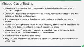 Misuse Case Testing
• Misuse case is a use case that includes threat actors and the actions they want to
perform on a system
• Under UML, threat actors are represented as stick figures with shaded heads and their
actions are depicted as shaded ovals
• The misuse case is meant to threaten a specific portion or legitimate use case of our
system
• Misuse case testing helps to ensure we have effectively addressed each of the risks we
identified and decided to mitigate during risk assessment phase
• Misuse case doesn’t require to include all the possible threats to the system, but it
should include the ones that was decided to be addressed
• It is also referred to as abuse case testing
• They are used by software developers to evaluate the vulnerability of their software to
known risks
 