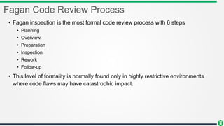 Fagan Code Review Process
• Fagan inspection is the most formal code review process with 6 steps
• Planning
• Overview
• Preparation
• Inspection
• Rework
• Follow-up
• This level of formality is normally found only in highly restrictive environments
where code flaws may have catastrophic impact.
 