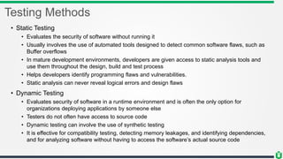 Testing Methods
• Static Testing
• Evaluates the security of software without running it
• Usually involves the use of automated tools designed to detect common software flaws, such as
Buffer overflows
• In mature development environments, developers are given access to static analysis tools and
use them throughout the design, build and test process
• Helps developers identify programming flaws and vulnerabilities.
• Static analysis can never reveal logical errors and design flaws
• Dynamic Testing
• Evaluates security of software in a runtime environment and is often the only option for
organizations deploying applications by someone else
• Testers do not often have access to source code
• Dynamic testing can involve the use of synthetic testing
• It is effective for compatibility testing, detecting memory leakages, and identifying dependencies,
and for analyzing software without having to access the software’s actual source code
 