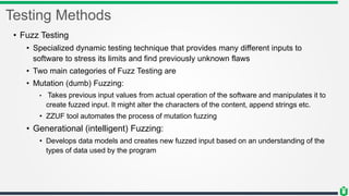 Testing Methods
• Fuzz Testing
• Specialized dynamic testing technique that provides many different inputs to
software to stress its limits and find previously unknown flaws
• Two main categories of Fuzz Testing are
• Mutation (dumb) Fuzzing:
• Takes previous input values from actual operation of the software and manipulates it to
create fuzzed input. It might alter the characters of the content, append strings etc.
• ZZUF tool automates the process of mutation fuzzing
• Generational (intelligent) Fuzzing:
• Develops data models and creates new fuzzed input based on an understanding of the
types of data used by the program
 