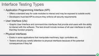 Interface Testing Types
• Application Programming Interface (API)
• Offers a standard way for code modules to interact and may be exposed to outside world.
• Developers must test API to ensure they enforce all security requirements
• User Interface (UIs)
• Graphic User Interface and command-line interfaces that provide end-users with the ability
to interact with the software. The test should include reviews of all user interfaces to verify
that they function properly
• Physical Interfaces
• Exists in some applications that manipulate machinery, logic controllers etc.
• Testers should pay careful attention to physical interfaces because of the potential
consequences if they fail
 