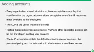 Adding accounts
• Every organization should, at minimum, have acceptable use policy that
specifies what the organization considers acceptable use of the IT resources
made available to the employees
• The AUP is the useful first line of defense
• Testing that all employees are aware of AUP and other applicable policies can
be the first step in auditing user accounts
• The AUP should also dictate the default expiration date of accounts, the
password policy, and the information to which a user should have access.
 