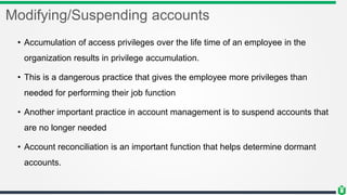 Modifying/Suspending accounts
• Accumulation of access privileges over the life time of an employee in the
organization results in privilege accumulation.
• This is a dangerous practice that gives the employee more privileges than
needed for performing their job function
• Another important practice in account management is to suspend accounts that
are no longer needed
• Account reconciliation is an important function that helps determine dormant
accounts.
 