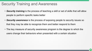 Security Training and Awareness
• Security training is the process of teaching a skill or set of skills that will allow
people to perform specific tasks better
• Security awareness is the process of exposing people to security issues so
that they may be able to recognize them and better respond to them
• The key measure of security awareness program is the degree to which the
users change their behaviors when presented with a certain situation
 