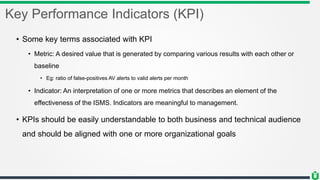 Key Performance Indicators (KPI)
• Some key terms associated with KPI
• Metric: A desired value that is generated by comparing various results with each other or
baseline
• Eg: ratio of false-positives AV alerts to valid alerts per month
• Indicator: An interpretation of one or more metrics that describes an element of the
effectiveness of the ISMS. Indicators are meaningful to management.
• KPIs should be easily understandable to both business and technical audience
and should be aligned with one or more organizational goals
 