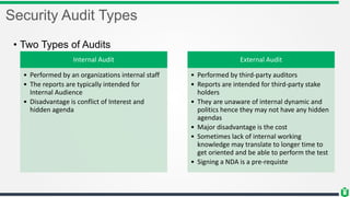 Security Audit Types
• Two Types of Audits
Internal Audit
• Performed by an organizations internal staff
• The reports are typically intended for
Internal Audience
• Disadvantage is conflict of Interest and
hidden agenda
External Audit
• Performed by third-party auditors
• Reports are intended for third-party stake
holders
• They are unaware of internal dynamic and
politics hence they may not have any hidden
agendas
• Major disadvantage is the cost
• Sometimes lack of internal working
knowledge may translate to longer time to
get oriented and be able to perform the test
• Signing a NDA is a pre-requiste
 