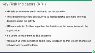 Key Risk Indicators (KRI)
• KRI tells us where we are in relation to our risk appetite
• They measure how risky an activity is so that leadership can make informed
decisions about the activity
• KRIs are selected for their impact on the decisions of the senior leaders in the
organization
• It is useful to relate them to SLE equations
• KRIs alert us when something bad is likely to happen so that we can change our
behavior and defeat the threat
 