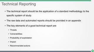 Technical Reporting
• The technical report should be the application of a standard methodology to the
specific system of study
• The raw data and automated reports should be provided in an appendix
• The key elements of a good technical report are
• Threats
• Vulnerabilities
• Probability of exploitation
• Impact
• Recommended actions
 