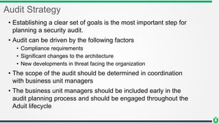 Audit Strategy
• Establishing a clear set of goals is the most important step for
planning a security audit.
• Audit can be driven by the following factors
• Compliance requirements
• Significant changes to the architecture
• New developments in threat facing the organization
• The scope of the audit should be determined in coordination
with business unit managers
• The business unit managers should be included early in the
audit planning process and should be engaged throughout the
Aduit lifecycle
 