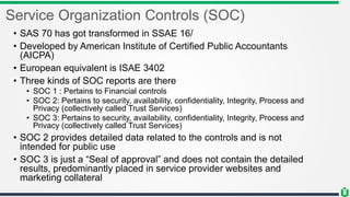 Service Organization Controls (SOC)
• SAS 70 has got transformed in SSAE 16/
• Developed by American Institute of Certified Public Accountants
(AICPA)
• European equivalent is ISAE 3402
• Three kinds of SOC reports are there
• SOC 1 : Pertains to Financial controls
• SOC 2: Pertains to security, availability, confidentiality, Integrity, Process and
Privacy (collectively called Trust Services)
• SOC 3: Pertains to security, availability, confidentiality, Integrity, Process and
Privacy (collectively called Trust Services)
• SOC 2 provides detailed data related to the controls and is not
intended for public use
• SOC 3 is just a “Seal of approval” and does not contain the detailed
results, predominantly placed in service provider websites and
marketing collateral
 