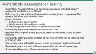 Vulnerability Assessment / Testing
• Vulnerability Assessment must be done by professionals with deep security
experience and highest level of trust
• Before carrying VA, written authorization from management is necessary. This
protects the tester against prosecution
• Goals of VA are
• Evaluate the true security posture
• Identify as many vulnerabilities as possible
• Test how systems react to certain circumstances and attacks
• Vulnerability assessment results are “snapshot in time”
• Because they are point-in-time snapshot, these assessments should be done
regularly
• Low-priority, better-protected and less-at-risk environments can be scanned once
or twice an year
• High-priority, more vulnerable targets, should be scanned nearly continuously
• If automatic scans are used, it is recommended to use more than one tool.
• Scans should be run by different experts (time to time)
 