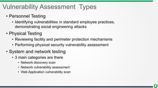 Vulnerability Assessment Types
• Personnel Testing
• Identifying vulnerabilities in standard employee practices,
demonstrating social engineering attacks
• Physical Testing
• Reviewing facility and perimeter protection mechanisms
• Performing physical security vulnerability assessment
• System and network testing
• 3 main categories are there
• Network discovery scan
• Network vulnerability assessment
• Web Application vulnerability scan
 