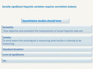 Socially significant linguistic variation requires correlation (Labov).
Quantitative studies should have
Reliability
How objective and consistent the measurement of actual linguistic data are.
Validity
To what extent the sociolinguist is measuring what he/she is claiming to be
measuring.
Standard deviation
Level of significance
etc.
 