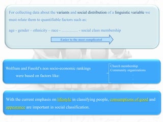 Wolfram and Fasold’s non socio-economic rankings
were based on factors like:
With the current emphasis on lifestyle in classifying people, consumptions of good and
appearance are important in social classification.
For collecting data about the variants and social distribution of a linguistic variable we
must relate them to quantifiable factors such as:
age - gender – ethnicity – race - ………… - social class membership
Easier to the most complicated
Church membership
Community organizations
.
.
.
 
