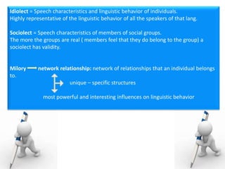 Idiolect = Speech characteristics and linguistic behavior of individuals.
Highly representative of the linguistic behavior of all the speakers of that lang.
Sociolect = Speech characteristics of members of social groups.
The more the groups are real ( members feel that they do belong to the group) a
sociolect has validity.
Milory network relationship: network of relationships that an individual belongs
to.
unique – specific structures
most powerful and interesting influences on linguistic behavior
 
