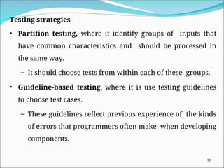 18
Testing strategies
• Partition testing, where it identify groups of inputs that
have common characteristics and should be processed in
the same way.
– It should choose tests from within each of these groups.
• Guideline-based testing, where it is use testing guidelines
to choose test cases.
– These guidelines reflect previous experience of the kinds
of errors that programmers often make when developing
components.
 