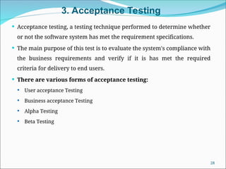 3. Acceptance Testing
 Acceptance testing, a testing technique performed to determine whether
or not the software system has met the requirement specifications.
 The main purpose of this test is to evaluate the system's compliance with
the business requirements and verify if it is has met the required
criteria for delivery to end users.
 There are various forms of acceptance testing:
 User acceptance Testing
 Business acceptance Testing
 Alpha Testing
 Beta Testing
28
 