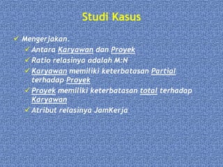 Studi Kasus
 Mengerjakan.
 Antara Karyawan dan Proyek
 Ratio relasinya adalah M:N
 Karyawan memiliki keterbatasan Partial
terhadap Proyek
 Proyek memiliki keterbatasan total terhadap
Karyawan
 Atribut relasinya JamKerja
 