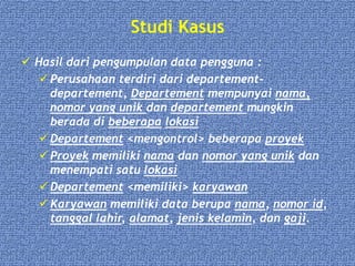 Studi Kasus
 Hasil dari pengumpulan data pengguna :
 Perusahaan terdiri dari departement-
departement, Departement mempunyai nama,
nomor yang unik dan departement mungkin
berada di beberapa lokasi
 Departement <mengontrol> beberapa proyek
 Proyek memiliki nama dan nomor yang unik dan
menempati satu lokasi
 Departement <memiliki> karyawan
 Karyawan memiliki data berupa nama, nomor id,
tanggal lahir, alamat, jenis kelamin, dan gaji.
 