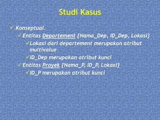 Studi Kasus
 Konseptual.
 Entitas Departement {Nama_Dep, ID_Dep, Lokasi}
Lokasi dari departement merupakan atribut
multivalue
ID_Dep merupakan atribut kunci
 Entitas Proyek {Nama_P, ID_P, Lokasi}
ID_P merupakan atribut kunci
 